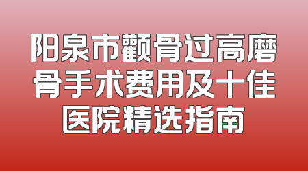 阳泉市颧骨过高磨骨手术费用及十佳医院精选指南