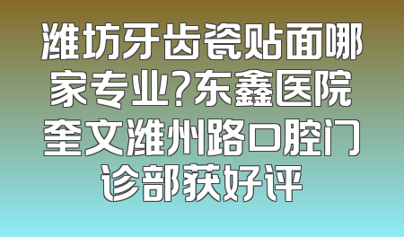 潍坊牙齿瓷贴面哪家专业？东鑫医院奎文潍州路口腔门诊部获好评