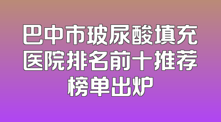 巴中市玻尿酸填充医院排名前十推荐榜单出炉