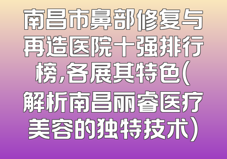 南昌市鼻部修复与再造医院十强排行榜，各展其特色（解析南昌丽睿医疗美容的独特技术）