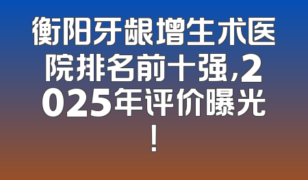衡阳牙龈增生术医院排名前十强，2025年评价曝光！