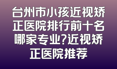 台州市小孩近视矫正医院排行前十名哪家专业？近视矫正医院推荐
