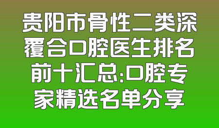 贵阳市骨性二类深覆合口腔医生排名前十汇总：口腔专家精选名单分享