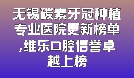 无锡碳素牙冠种植专业医院更新榜单，维乐口腔信誉卓越上榜