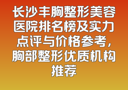 长沙丰胸整形美容医院排名榜及实力点评与价格参考，胸部整形优质机构推荐