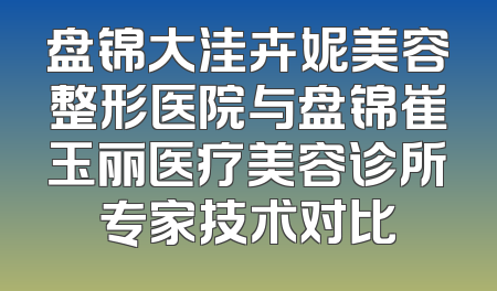 盘锦大洼卉妮美容整形医院与盘锦崔玉丽医疗美容诊所专家技术对比