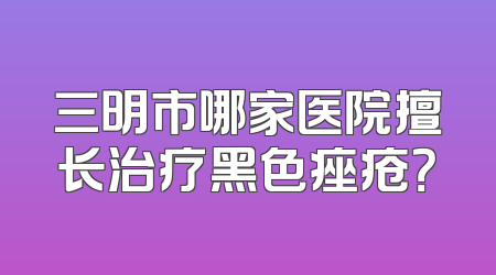 三明市哪家医院擅长治疗黑色痤疮？