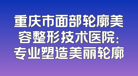 重庆市面部轮廓美容整形技术医院：专业塑造美丽轮廓