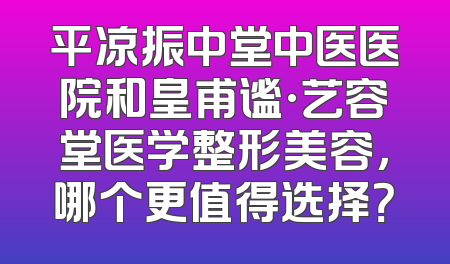 平凉振中堂中医医院和皇甫谧·艺容堂医学整形美容，哪个更值得选择？