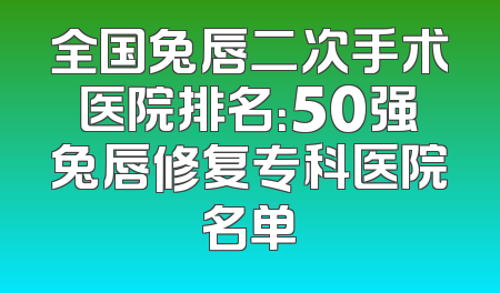 全国兔唇二次手术医院排名：50强兔唇修复专科医院名单