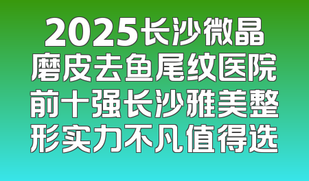 2025长沙微晶磨皮去鱼尾纹医院前十强长沙雅美整形实力不凡值得选