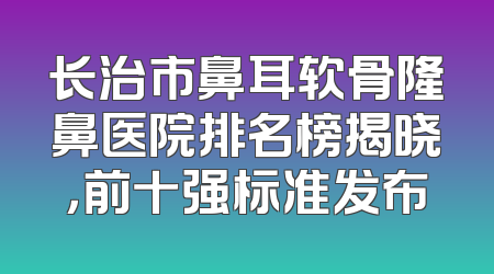 长治市鼻耳软骨隆鼻医院排名榜揭晓，前十强标准发布