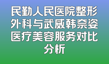 民勤人民医院整形外科与武威韩奈姿医疗美容服务对比分析