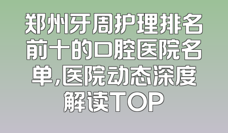 郑州牙周护理排名前十的口腔医院名单，医院动态深度解读TOP
