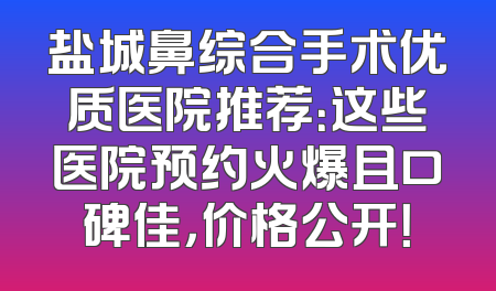 盐城鼻综合手术优质医院推荐：这些医院预约火爆且口碑佳，价格公开！
