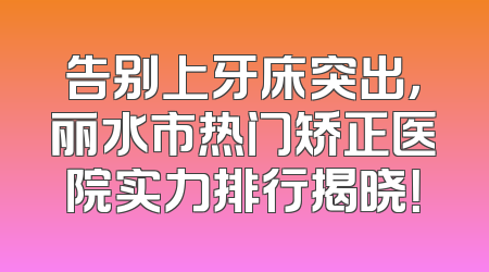 告别上牙床突出，丽水市热门矫正医院实力排行揭晓！