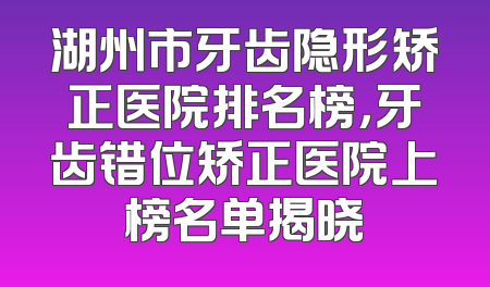 湖州市牙齿隐形矫正医院排名榜，牙齿错位矫正医院上榜名单揭晓