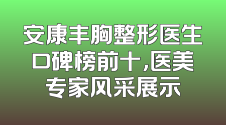 安康丰胸整形医生口碑榜前十，医美专家风采展示