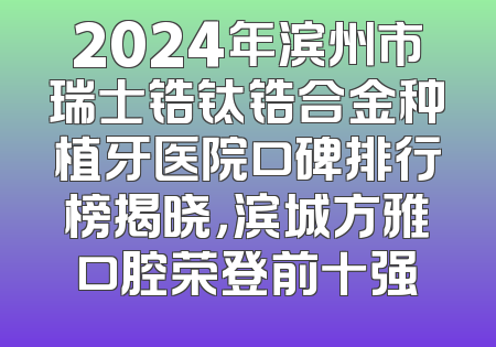 2024年滨州市瑞士锆钛锆合金种植牙医院口碑排行榜揭晓，滨城方雅口腔荣登前十强