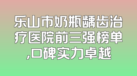 乐山市奶瓶龋齿治疗医院前三强榜单，口碑实力卓越