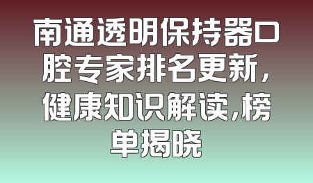 南通透明保持器口腔专家排名更新，健康知识解读，榜单揭晓