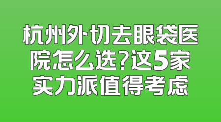 杭州外切去眼袋医院怎么选？这5家实力派值得考虑