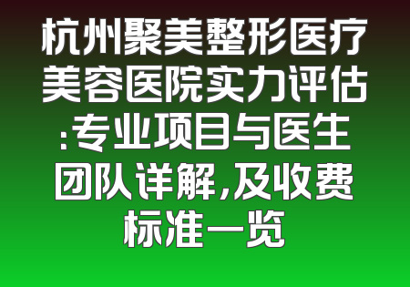 杭州聚美整形医疗美容医院实力评估：专业项目与医生团队详解，及收费标准一览