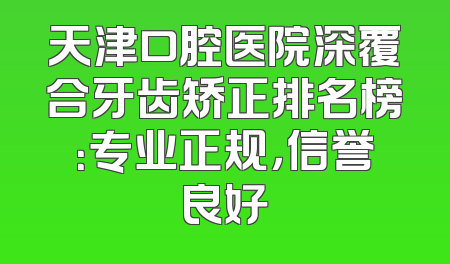 天津口腔医院深覆合牙齿矫正排名榜：专业正规，信誉良好