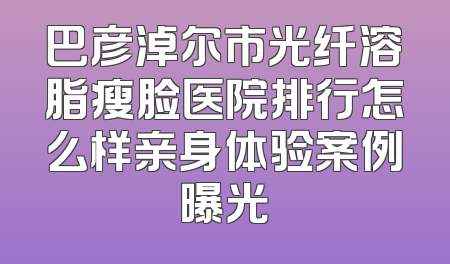 巴彦淖尔市光纤溶脂瘦脸医院排行怎么样亲身体验案例曝光