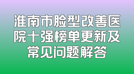 淮南市脸型改善医院十强榜单更新及常见问题解答