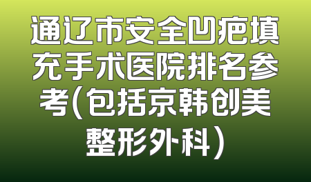 通辽市安全凹疤填充手术医院排名参考（包括京韩创美整形外科）