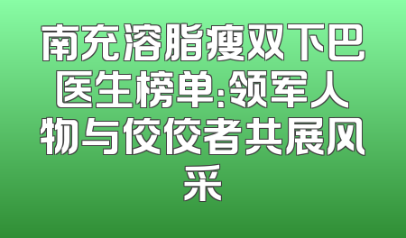 南充溶脂瘦双下巴医生榜单：领军人物与佼佼者共展风采