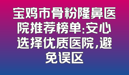 宝鸡市骨粉隆鼻医院推荐榜单：安心选择优质医院，避免误区
