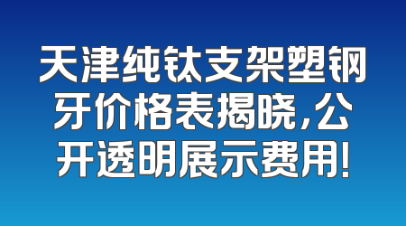 天津纯钛支架塑钢牙价格表揭晓，公开透明展示费用！