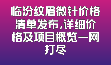 临汾纹眉微针价格清单发布，详细价格及项目概览一网打尽