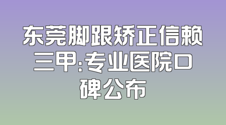 东莞脚跟矫正信赖三甲：专业医院口碑公布