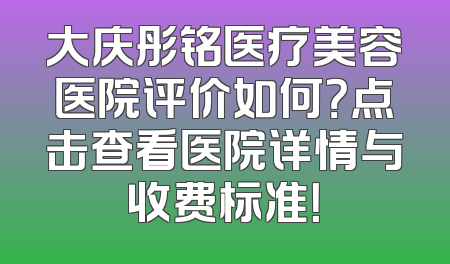 大庆彤铭医疗美容医院评价如何？点击查看医院详情与收费标准！