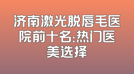 济南激光脱唇毛医院前十名：热门医美选择