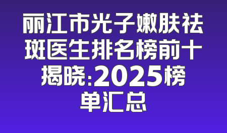 丽江市光子嫩肤祛斑医生排名榜前十揭晓：2025榜单汇总
