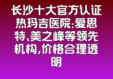 长沙十大官方认证热玛吉医院：爱思特、美之峰等领先机构，价格合理透明