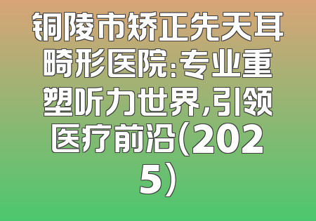 铜陵市矫正先天耳畸形医院：专业重塑听力世界，引领医疗前沿（2025）