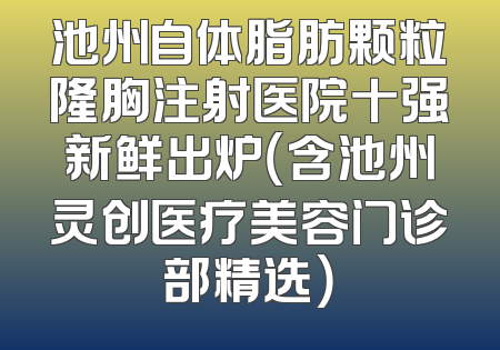 池州自体脂肪颗粒隆胸注射医院十强新鲜出炉（含池州灵创医疗美容门诊部精选）