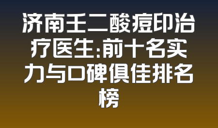 济南壬二酸痘印治疗医生：前十名实力与口碑俱佳排名榜