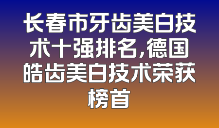 长春市牙齿美白技术十强排名，德国皓齿美白技术荣获榜首