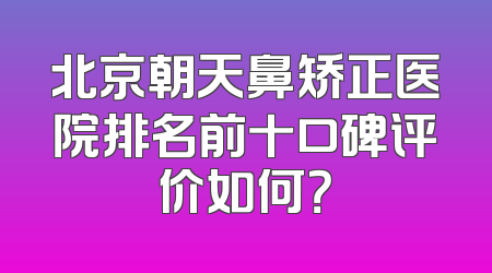 北京朝天鼻矫正医院排名前十口碑评价如何？