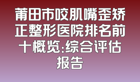 莆田市咬肌嘴歪矫正整形医院排名前十概览：综合评估报告