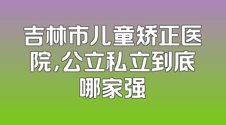 吉林市儿童矫正医院，公立私立到底哪家强