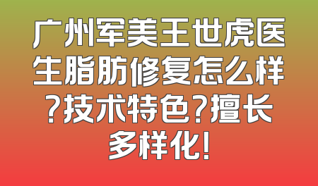 广州军美王世虎医生脂肪修复怎么样？技术特色？擅长多样化！
