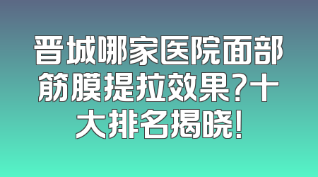 晋城哪家医院面部筋膜提拉效果？十大排名揭晓！