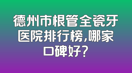 德州市根管全瓷牙医院排行榜，哪家口碑好？